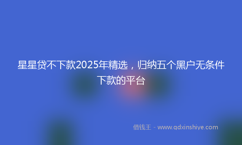 星星贷不下款2025年精选，归纳五个黑户无条件下款的平台