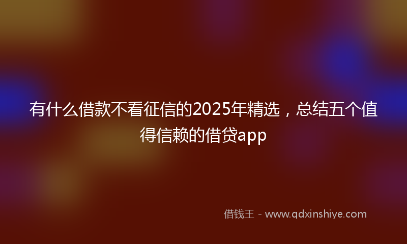 有什么借款不看征信的2025年精选，总结五个值得信赖的借贷app