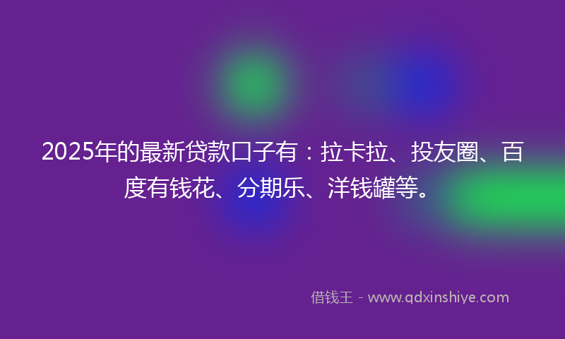 2025年的最新贷款口子有：拉卡拉、投友圈、百度有钱花、分期乐、洋钱罐等。