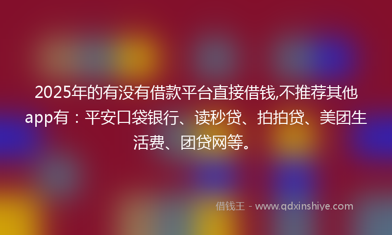 2025年的有没有借款平台直接借钱,不推荐其他app有：平安口袋银行、读秒贷、拍拍贷、美团生活费、团贷网等。