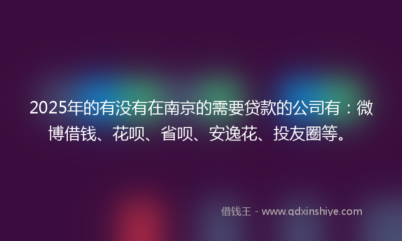 2025年的有没有在南京的需要贷款的公司有：微博借钱、花呗、省呗、安逸花、投友圈等。