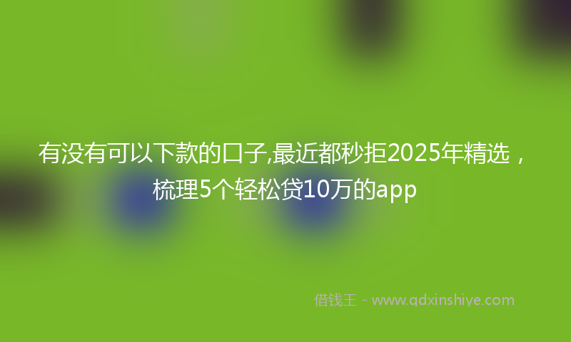 有没有可以下款的口子,最近都秒拒2025年精选，梳理5个轻松贷10万的app