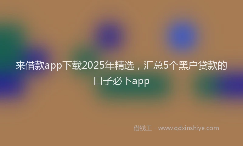 来借款app下载2025年精选，汇总5个黑户贷款的口子必下app
