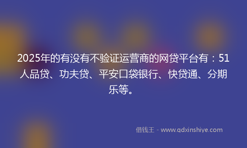2025年的有没有不验证运营商的网贷平台有：51人品贷、功夫贷、平安口袋银行、快贷通、分期乐等。