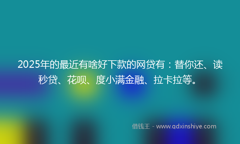 2025年的最近有啥好下款的网贷有：替你还、读秒贷、花呗、度小满金融、拉卡拉等。