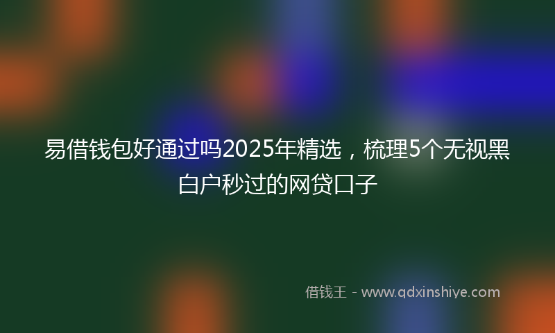 易借钱包好通过吗2025年精选，梳理5个无视黑白户秒过的网贷口子
