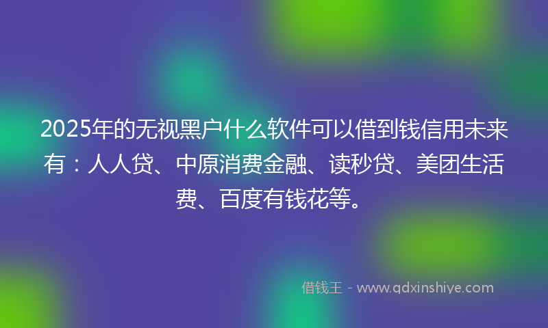 2025年的无视黑户什么软件可以借到钱信用未来有：人人贷、中原消费金融、读秒贷、美团生活费、百度有钱花等。