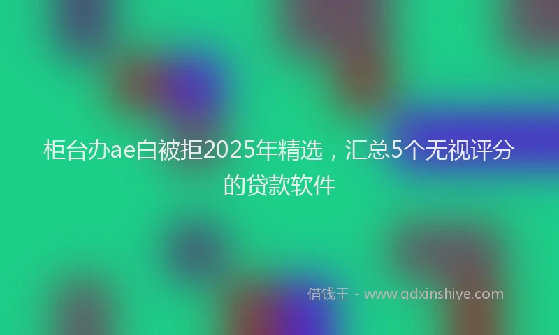 柜台办ae白被拒2025年精选，汇总5个无视评分的贷款软件