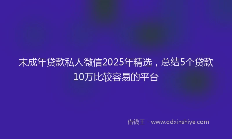 末成年贷款私人微信2025年精选，总结5个贷款10万比较容易的平台