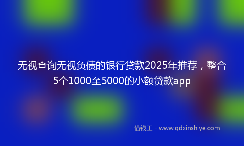 无视查询无视负债的银行贷款2025年推荐，整合5个1000至5000的小额贷款app