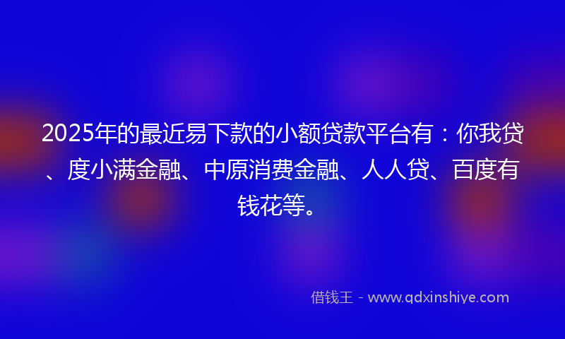 2025年的最近易下款的小额贷款平台有：你我贷、度小满金融、中原消费金融、人人贷、百度有钱花等。