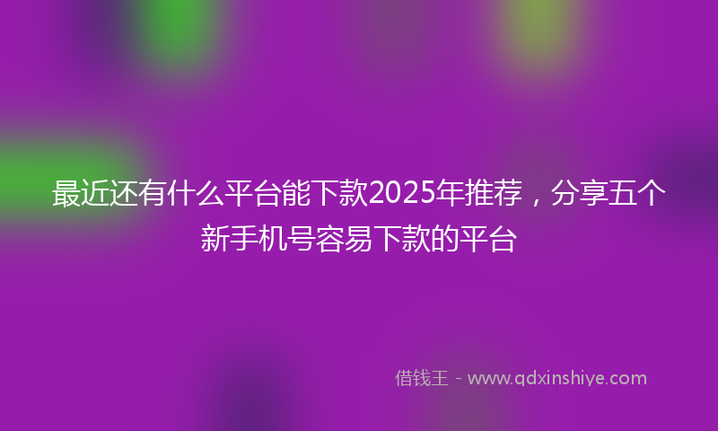 最近还有什么平台能下款2025年推荐，分享五个新手机号容易下款的平台