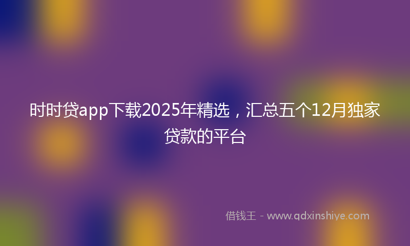 时时贷app下载2025年精选，汇总五个12月独家贷款的平台