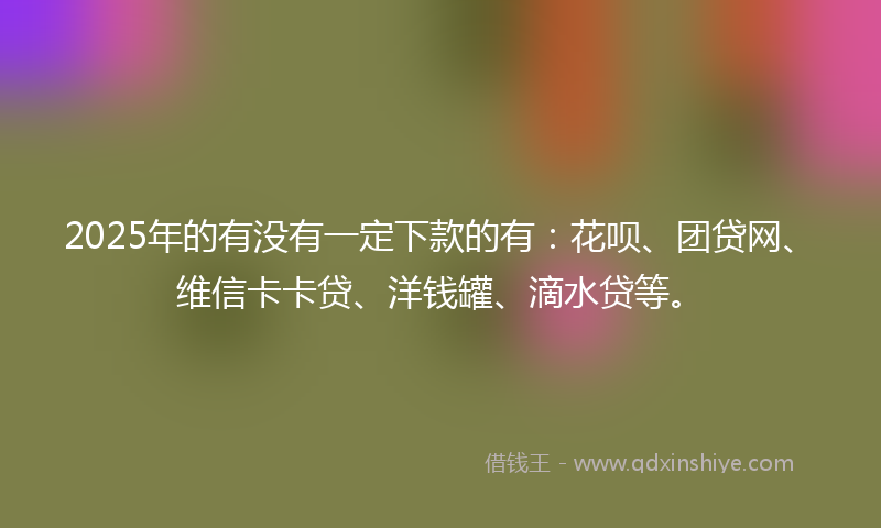 2025年的有没有一定下款的有：花呗、团贷网、维信卡卡贷、洋钱罐、滴水贷等。
