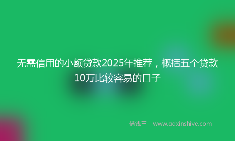 无需信用的小额贷款2025年推荐，概括五个贷款10万比较容易的口子