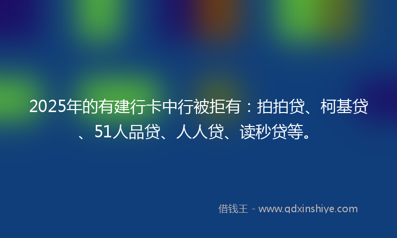 2025年的有建行卡中行被拒有：拍拍贷、柯基贷、51人品贷、人人贷、读秒贷等。