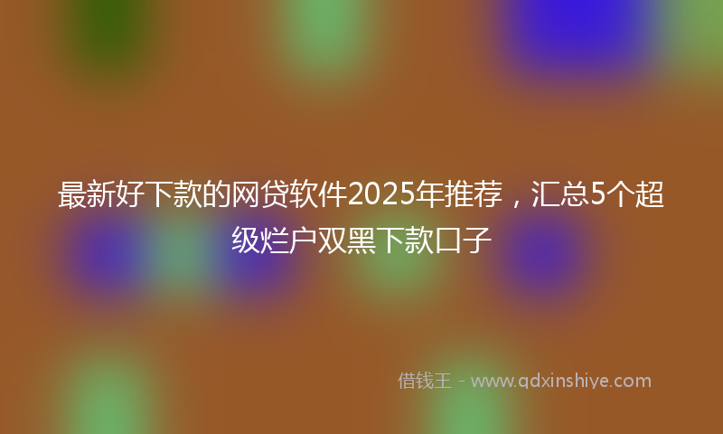 最新好下款的网贷软件2025年推荐，汇总5个超级烂户双黑下款口子