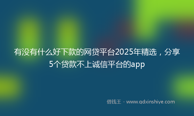 有没有什么好下款的网贷平台2025年精选，分享5个贷款不上诚信平台的app