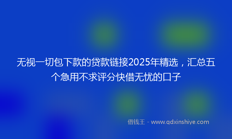 无视一切包下款的贷款链接2025年精选，汇总五个急用不求评分快借无忧的口子