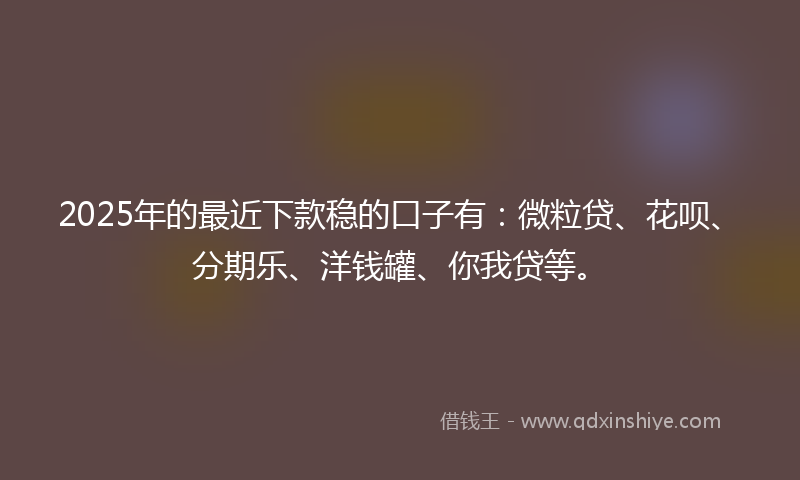 2025年的最近下款稳的口子有：微粒贷、花呗、分期乐、洋钱罐、你我贷等。