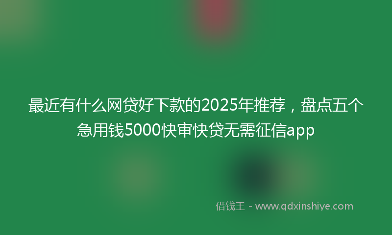 最近有什么网贷好下款的2025年推荐，盘点五个急用钱5000快审快贷无需征信app