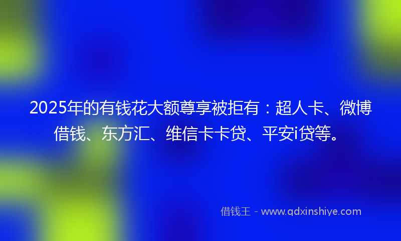2025年的有钱花大额尊享被拒有：超人卡、微博借钱、东方汇、维信卡卡贷、平安i贷等。