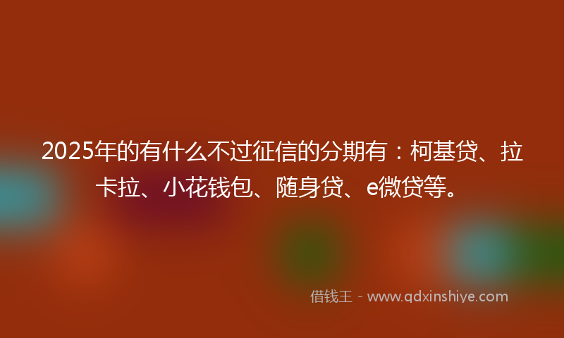 2025年的有什么不过征信的分期有：柯基贷、拉卡拉、小花钱包、随身贷、e微贷等。