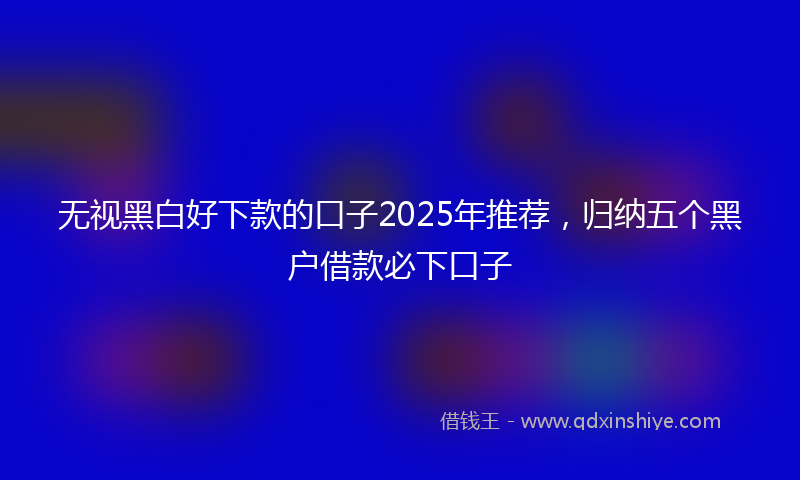 无视黑白好下款的口子2025年推荐，归纳五个黑户借款必下口子