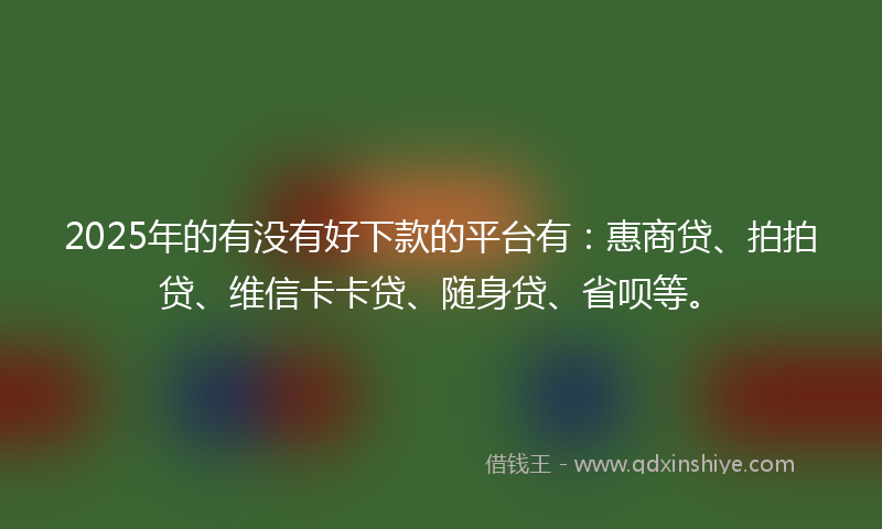 2025年的有没有好下款的平台有：惠商贷、拍拍贷、维信卡卡贷、随身贷、省呗等。