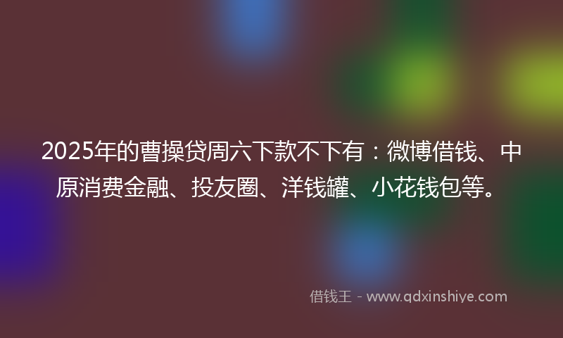 2025年的曹操贷周六下款不下有：微博借钱、中原消费金融、投友圈、洋钱罐、小花钱包等。