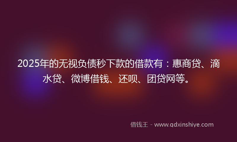 2025年的无视负债秒下款的借款有：惠商贷、滴水贷、微博借钱、还呗、团贷网等。