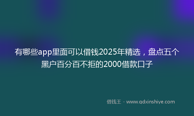 有哪些app里面可以借钱2025年精选，盘点五个黑户百分百不拒的2000借款口子