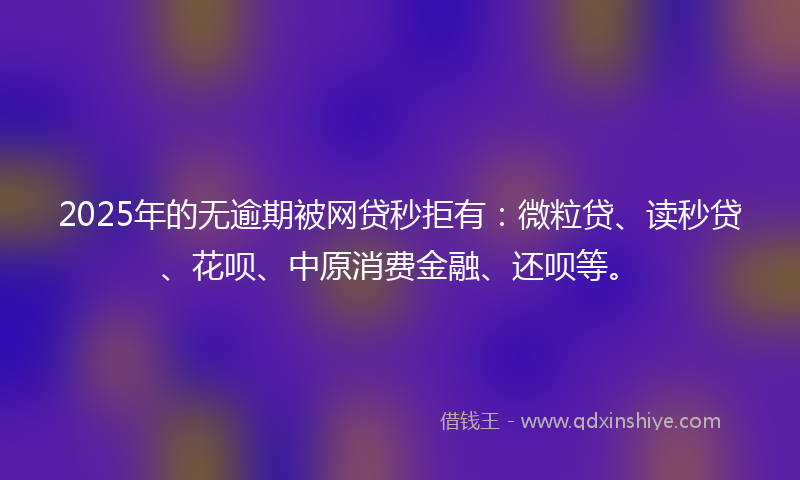 2025年的无逾期被网贷秒拒有：微粒贷、读秒贷、花呗、中原消费金融、还呗等。