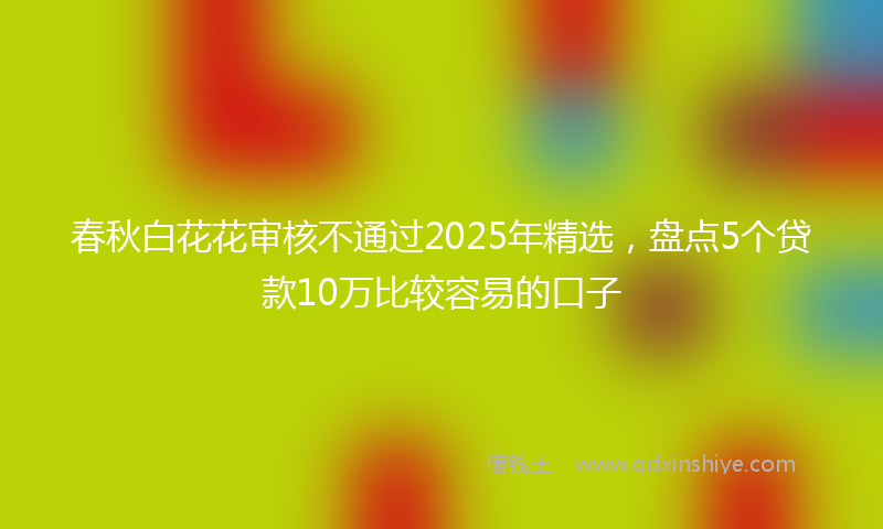 春秋白花花审核不通过2025年精选，盘点5个贷款10万比较容易的口子