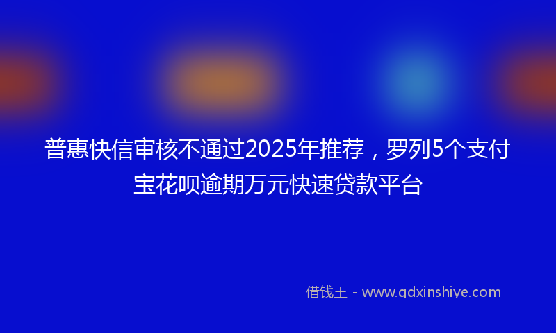 普惠快信审核不通过2025年推荐，罗列5个支付宝花呗逾期万元快速贷款平台
