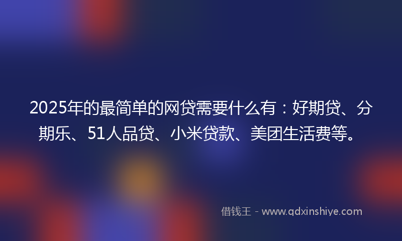 2025年的最简单的网贷需要什么有：好期贷、分期乐、51人品贷、小米贷款、美团生活费等。
