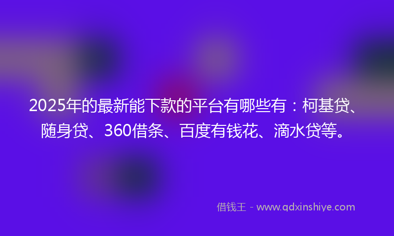 2025年的最新能下款的平台有哪些有：柯基贷、随身贷、360借条、百度有钱花、滴水贷等。