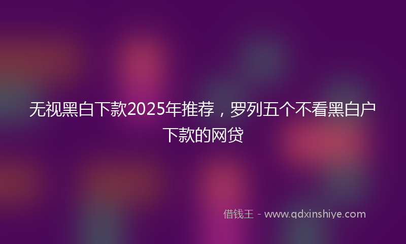 无视黑白下款2025年推荐，罗列五个不看黑白户下款的网贷