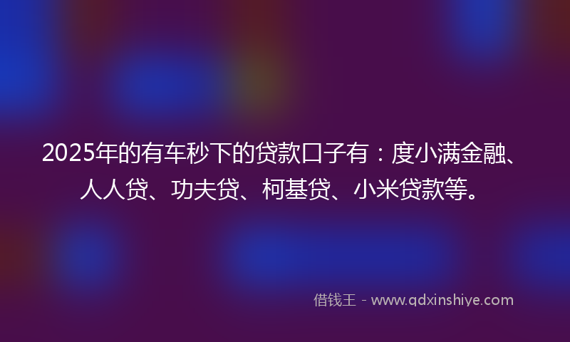 2025年的有车秒下的贷款口子有：度小满金融、人人贷、功夫贷、柯基贷、小米贷款等。