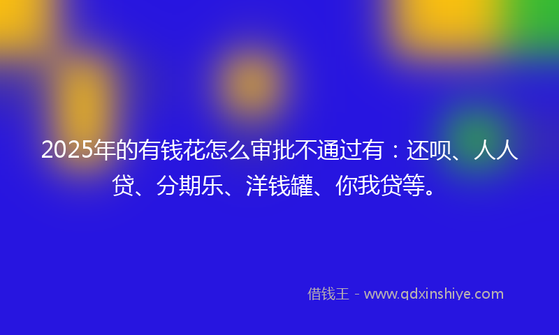 2025年的有钱花怎么审批不通过有：还呗、人人贷、分期乐、洋钱罐、你我贷等。