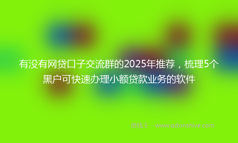 有没有网贷口子交流群的2025年推荐，梳理5个黑户可快速办理小额贷款业务的软件