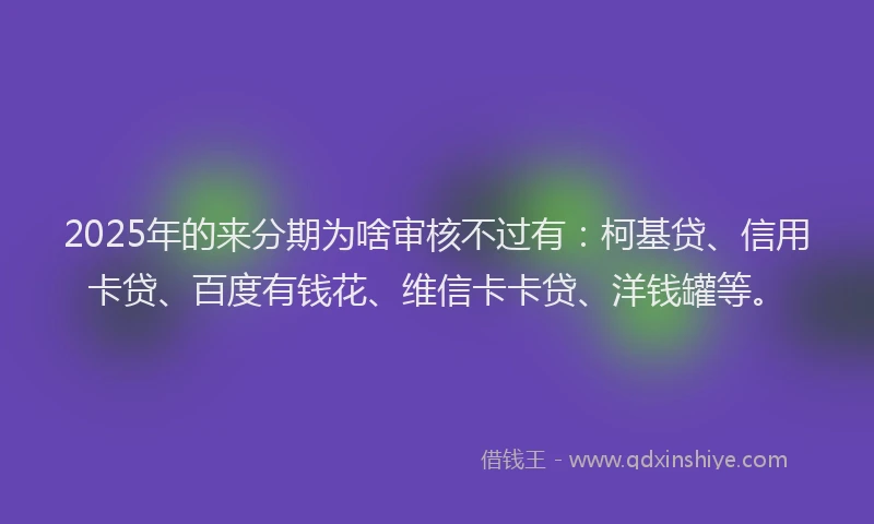 2025年的来分期为啥审核不过有：柯基贷、信用卡贷、百度有钱花、维信卡卡贷、洋钱罐等。