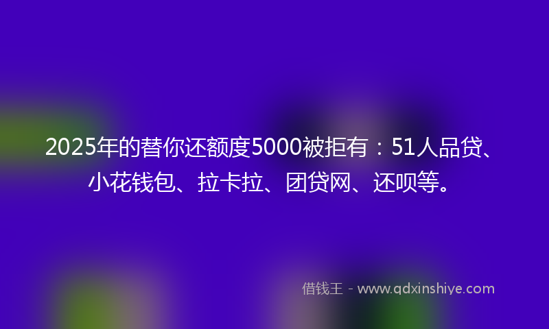 2025年的替你还额度5000被拒有：51人品贷、小花钱包、拉卡拉、团贷网、还呗等。