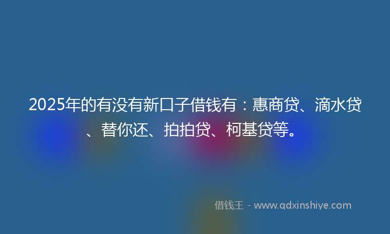 2025年的有没有新口子借钱有：惠商贷、滴水贷、替你还、拍拍贷、柯基贷等。