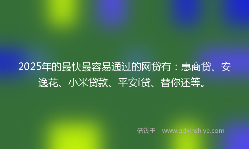 2025年的最快最容易通过的网贷有：惠商贷、安逸花、小米贷款、平安i贷、替你还等。