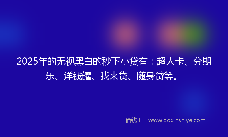 2025年的无视黑白的秒下小贷有：超人卡、分期乐、洋钱罐、我来贷、随身贷等。