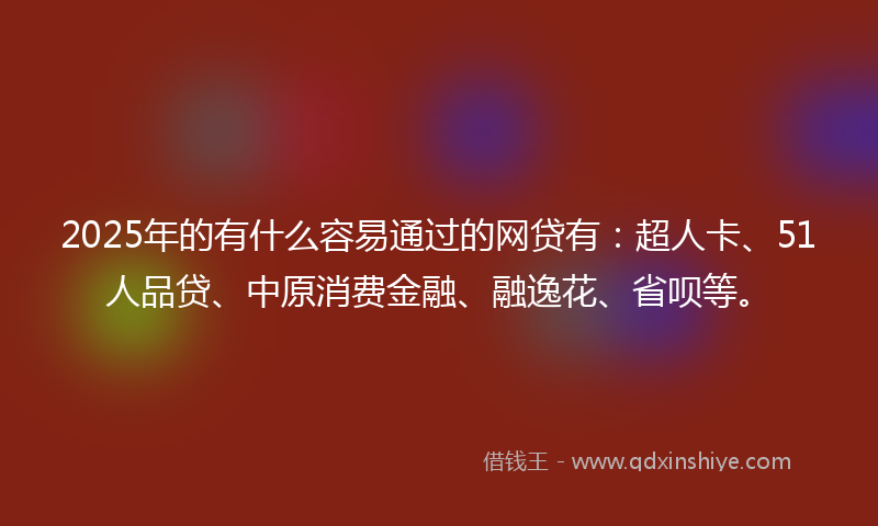 2025年的有什么容易通过的网贷有：超人卡、51人品贷、中原消费金融、融逸花、省呗等。