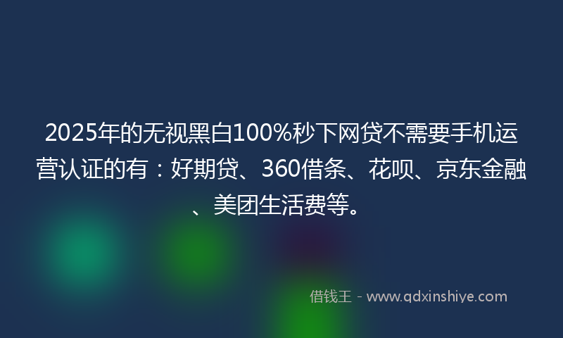 2025年的无视黑白100%秒下网贷不需要手机运营认证的有：好期贷、360借条、花呗、京东金融、美团生活费等。