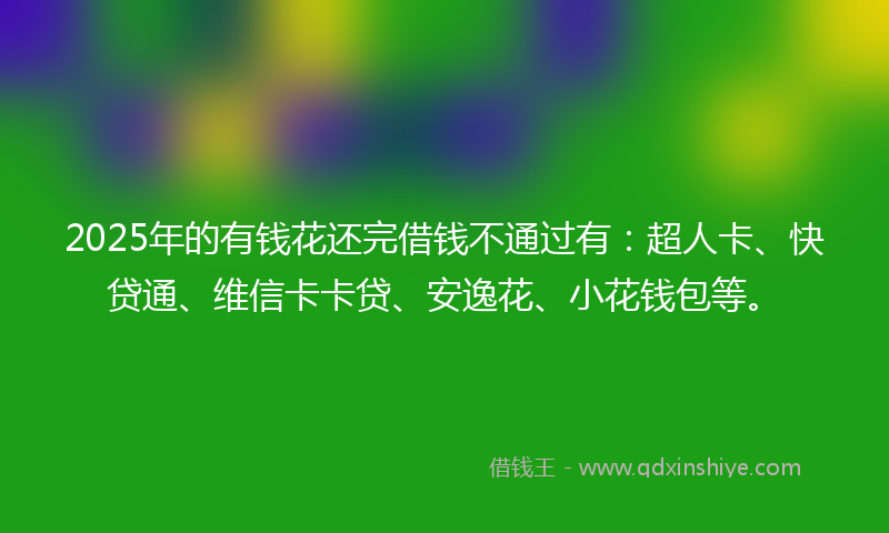 2025年的有钱花还完借钱不通过有：超人卡、快贷通、维信卡卡贷、安逸花、小花钱包等。
