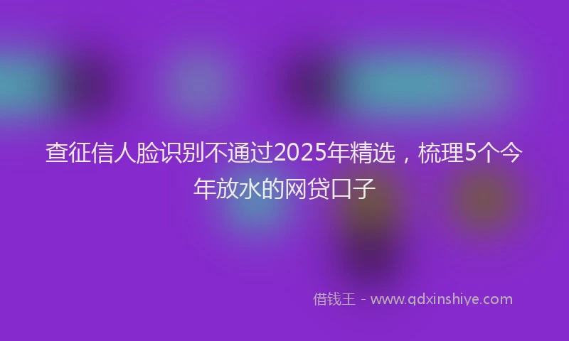查征信人脸识别不通过2025年精选，梳理5个今年放水的网贷口子